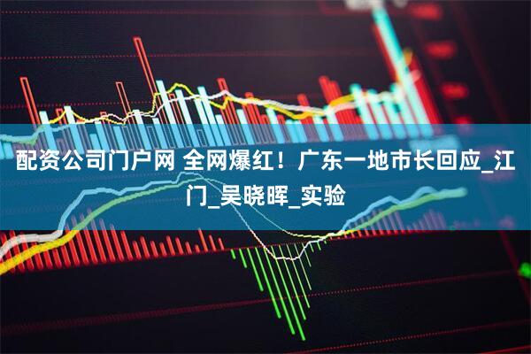 配资公司门户网 全网爆红！广东一地市长回应_江门_吴晓晖_实验