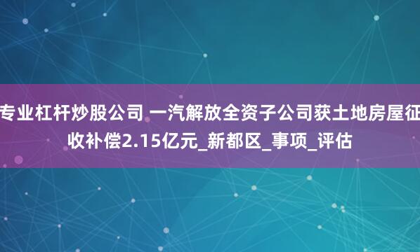 专业杠杆炒股公司 一汽解放全资子公司获土地房屋征收补偿2.15亿元_新都区_事项_评估