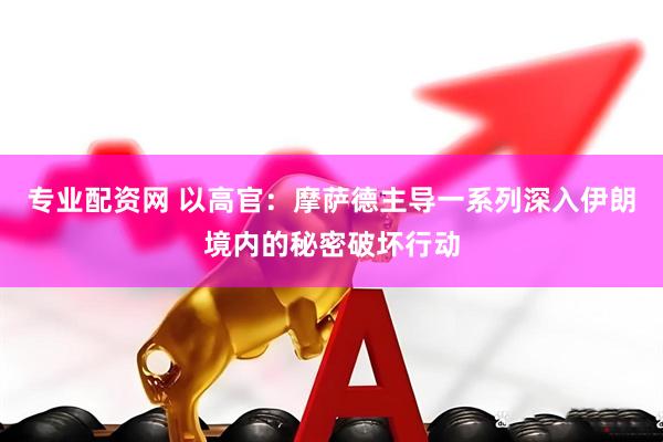 专业配资网 以高官：摩萨德主导一系列深入伊朗境内的秘密破坏行动