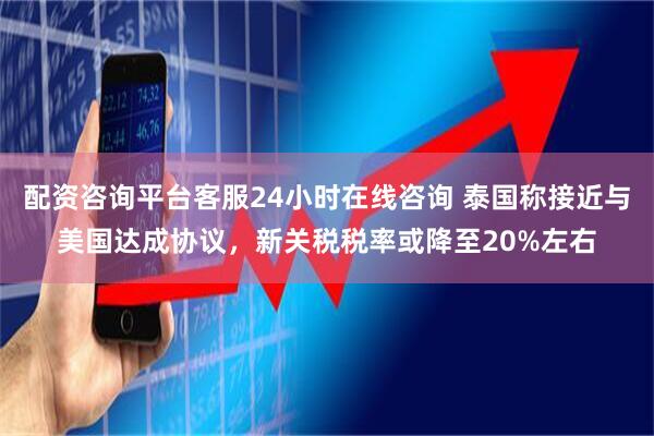 配资咨询平台客服24小时在线咨询 泰国称接近与美国达成协议，新关税税率或降至20%左右