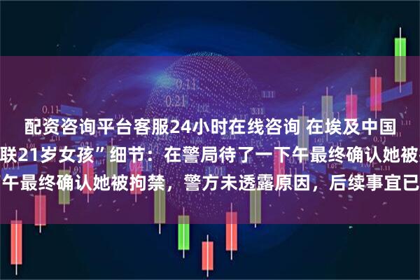 配资咨询平台客服24小时在线咨询 在埃及中国游客讲述“帮助寻找失联21岁女孩”细节：在警局待了一下午最终确认她被拘禁，警方未透露原因，后续事宜已转给她母亲