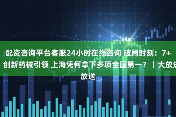 配资咨询平台客服24小时在线咨询 破局时刻：7+7 创新药械引领 上海凭何拿下多项全国第一？丨大放送