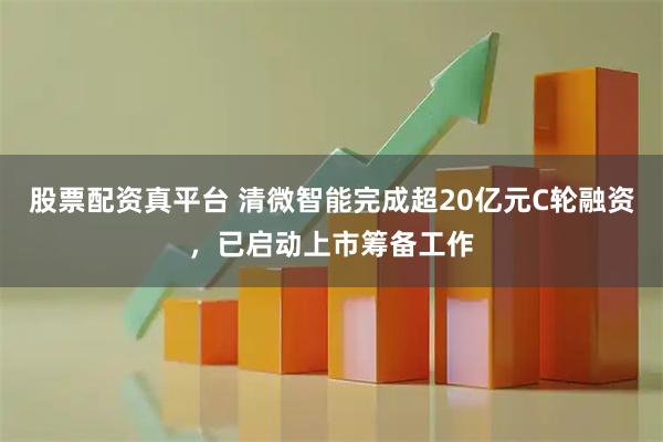 股票配资真平台 清微智能完成超20亿元C轮融资，已启动上市筹备工作