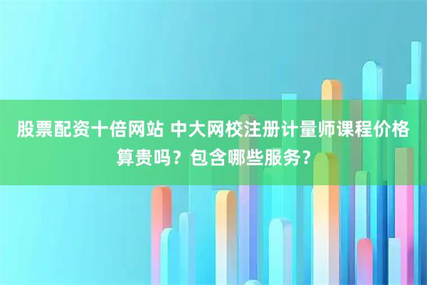 股票配资十倍网站 中大网校注册计量师课程价格算贵吗？包含哪些服务？