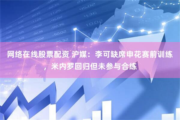 网络在线股票配资 沪媒：李可缺席申花赛前训练，米内罗回归但未参与合练