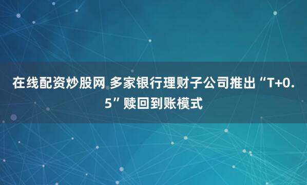 在线配资炒股网 多家银行理财子公司推出“T+0.5”赎回到账模式