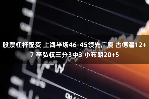 股票杠杆配资 上海半场46-45领先广厦 古德温12+7 李弘权三分3中3 小布朗20+5