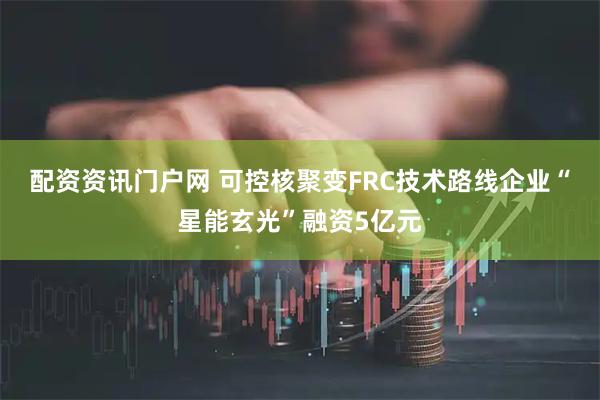 配资资讯门户网 可控核聚变FRC技术路线企业“星能玄光”融资5亿元