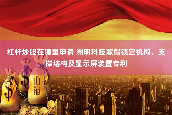 杠杆炒股在哪里申请 洲明科技取得锁定机构、支撑结构及显示屏装置专利