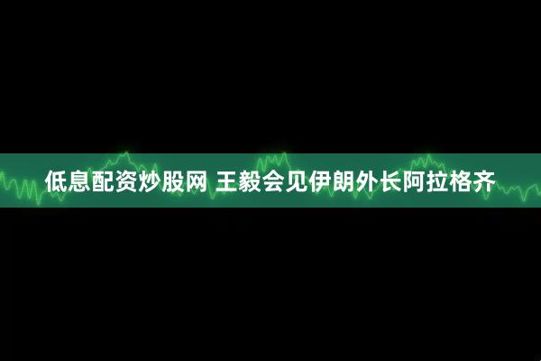 低息配资炒股网 王毅会见伊朗外长阿拉格齐