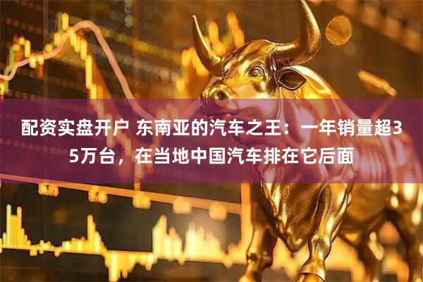 配资实盘开户 东南亚的汽车之王：一年销量超35万台，在当地中国汽车排在它后面