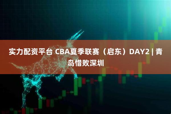 实力配资平台 CBA夏季联赛（启东）DAY2 | 青岛惜败深圳