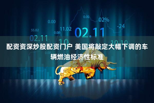 配资资深炒股配资门户 美国将敲定大幅下调的车辆燃油经济性标准